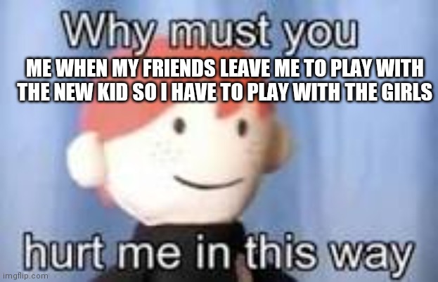 Why must you hurt me in this way | ME WHEN MY FRIENDS LEAVE ME TO PLAY WITH THE NEW KID SO I HAVE TO PLAY WITH THE GIRLS | image tagged in why must you hurt me in this way | made w/ Imgflip meme maker