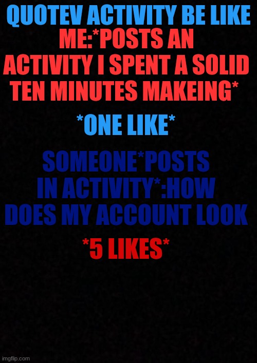 ;-; | QUOTEV ACTIVITY BE LIKE; ME:*POSTS AN ACTIVITY I SPENT A SOLID TEN MINUTES MAKEING*; *ONE LIKE*; SOMEONE*POSTS IN ACTIVITY*:HOW DOES MY ACCOUNT LOOK; *5 LIKES* | image tagged in blank | made w/ Imgflip meme maker