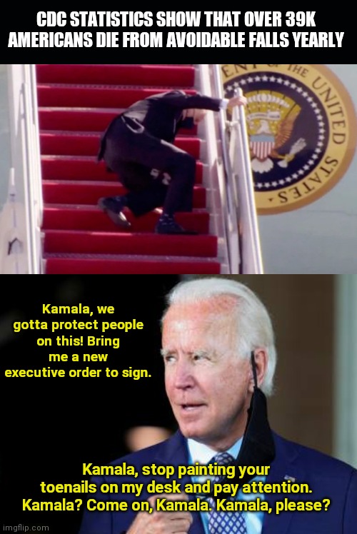 Biden ready to sign another executive order to protect Americans from needless deaths | CDC STATISTICS SHOW THAT OVER 39K AMERICANS DIE FROM AVOIDABLE FALLS YEARLY; Kamala, we gotta protect people on this! Bring me a new executive order to sign. Kamala, stop painting your toenails on my desk and pay attention. Kamala? Come on, Kamala. Kamala, please? | image tagged in joe biden,stumblin joe,executive orders,kamala harris,political humor | made w/ Imgflip meme maker