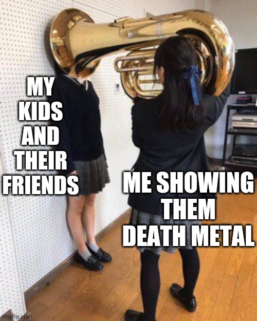 GOTTA BLAIR IT AT THEM | MY KIDS AND THEIR FRIENDS; ME SHOWING THEM DEATH METAL | image tagged in death metal,metal | made w/ Imgflip meme maker