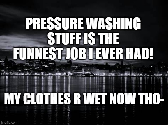 PRESSURE WASHING STUFF IS THE FUNNEST JOB I EVER HAD! MY CLOTHES R WET NOW THO- | made w/ Imgflip meme maker