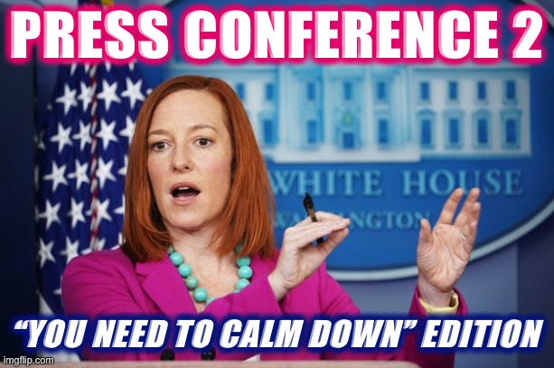 How does one calm down? What does that look like, in practice? Jen Psaki circles back to explain. | PRESS CONFERENCE 2; “YOU NEED TO CALM DOWN” EDITION | image tagged in i'll have to circle back,keep calm,calm down,meanwhile on imgflip,imgflip trolls,press conference | made w/ Imgflip meme maker