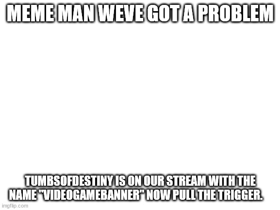 Blank White Template |  MEME MAN WEVE GOT A PROBLEM; TUMBSOFDESTINY IS ON OUR STREAM WITH THE NAME "VIDEOGAMEBANNER" NOW PULL THE TRIGGER. | image tagged in blank white template | made w/ Imgflip meme maker