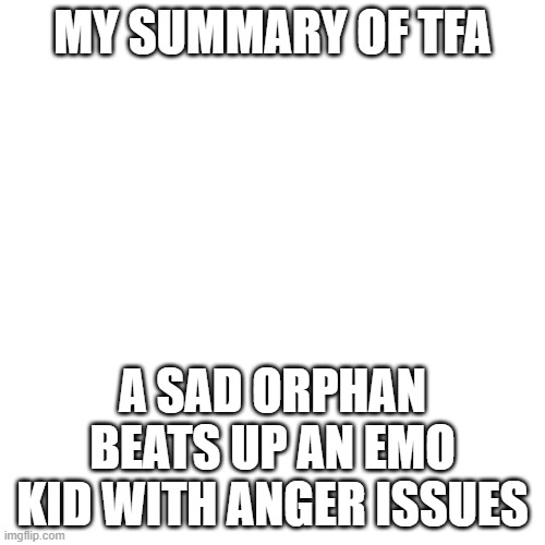 Blank Transparent Square Meme | MY SUMMARY OF TFA; A SAD ORPHAN BEATS UP AN EMO KID WITH ANGER ISSUES | image tagged in memes,blank transparent square | made w/ Imgflip meme maker