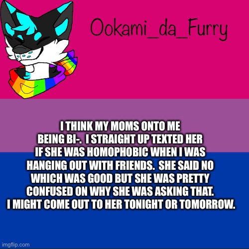 Help- | I THINK MY MOMS ONTO ME BEING BI-.  I STRAIGHT UP TEXTED HER IF SHE WAS HOMOPHOBIC WHEN I WAS HANGING OUT WITH FRIENDS.  SHE SAID NO WHICH WAS GOOD BUT SHE WAS PRETTY CONFUSED ON WHY SHE WAS ASKING THAT.  I MIGHT COME OUT TO HER TONIGHT OR TOMORROW. | image tagged in ookami announcement | made w/ Imgflip meme maker