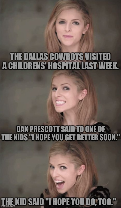 personal foul | THE DALLAS COWBOYS VISITED A CHILDRENS' HOSPITAL LAST WEEK. DAK PRESCOTT SAID TO ONE OF THE KIDS "I HOPE YOU GET BETTER SOON."; THE KID SAID "I HOPE YOU DO, TOO." | image tagged in memes,bad pun anna kendrick,dallas cowboys | made w/ Imgflip meme maker