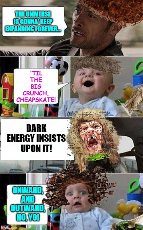The Rock Driving Baby (Amped Up Version) | THE UNIVERSE IS GONNA' KEEP EXPANDING FOREVER... 'TIL THE BIG CRUNCH, CHEAPSKATE! DARK ENERGY INSISTS UPON IT! ONWARD, AND OUTWARD, HO, YO! | image tagged in the rock driving baby amped up version | made w/ Imgflip meme maker