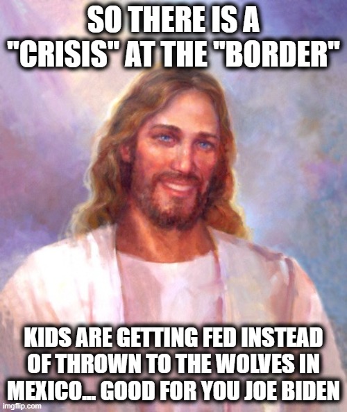 Smiling Jesus | SO THERE IS A "CRISIS" AT THE "BORDER"; KIDS ARE GETTING FED INSTEAD OF THROWN TO THE WOLVES IN MEXICO... GOOD FOR YOU JOE BIDEN | image tagged in memes,smiling jesus,immigration,politics,trump is a scumbag | made w/ Imgflip meme maker