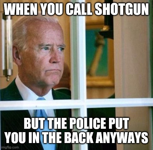 Sad Joe Biden | WHEN YOU CALL SHOTGUN; BUT THE POLICE PUT YOU IN THE BACK ANYWAYS | image tagged in sad joe biden | made w/ Imgflip meme maker
