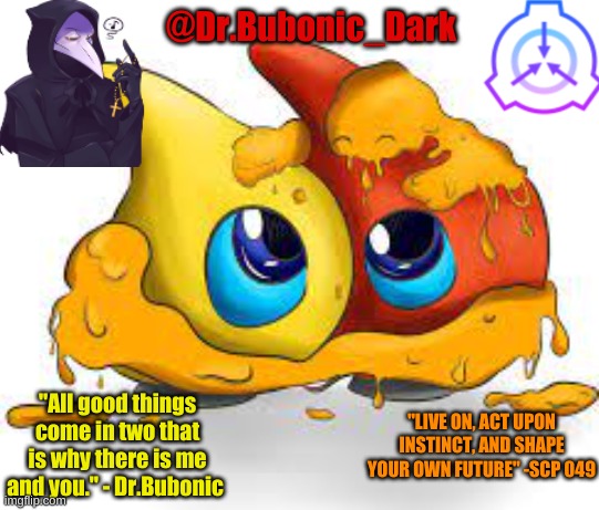 my new temp :) | @Dr.Bubonic_Dark; "All good things come in two that is why there is me and you." - Dr.Bubonic; "LIVE ON, ACT UPON INSTINCT, AND SHAPE YOUR OWN FUTURE" -SCP 049 | made w/ Imgflip meme maker