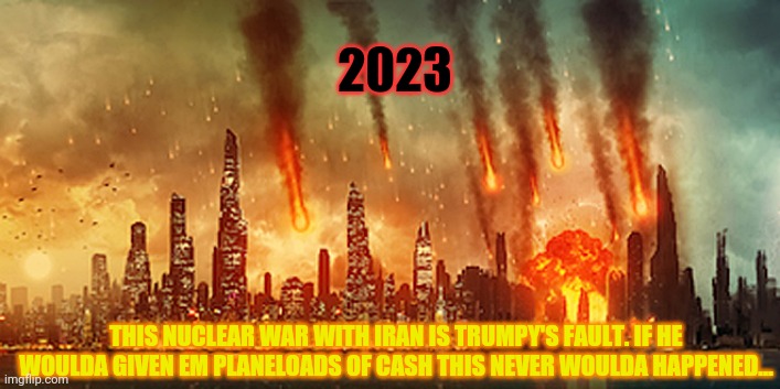 Apocalypse  | THIS NUCLEAR WAR WITH IRAN IS TRUMPY'S FAULT. IF HE WOULDA GIVEN EM PLANELOADS OF CASH THIS NEVER WOULDA HAPPENED... 2023 | image tagged in apocalypse | made w/ Imgflip meme maker