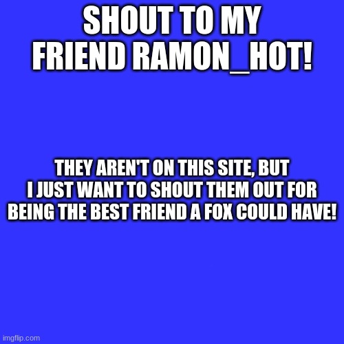 <3 luv you, fren! | SHOUT TO MY FRIEND RAMON_HOT! THEY AREN'T ON THIS SITE, BUT I JUST WANT TO SHOUT THEM OUT FOR BEING THE BEST FRIEND A FOX COULD HAVE! | image tagged in memes,blank transparent square,shout out | made w/ Imgflip meme maker
