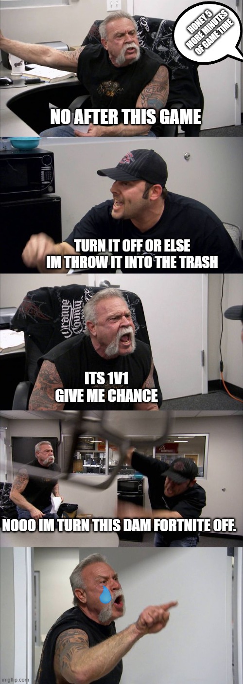 WE LIKE FORTNITE WE LIKE FORTNITE | HONEY 5 MORE MINUTES OF GAME TIME; NO AFTER THIS GAME; TURN IT OFF OR ELSE IM THROW IT INTO THE TRASH; ITS 1V1 GIVE ME CHANCE; NOOO IM TURN THIS DAM FORTNITE OFF. | image tagged in memes,american chopper argument,funny | made w/ Imgflip meme maker