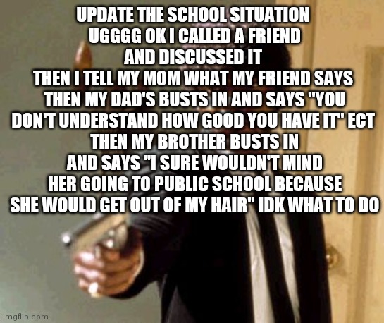 Say That Again I Dare You Meme | UPDATE THE SCHOOL SITUATION 
UGGGG OK I CALLED A FRIEND AND DISCUSSED IT 
THEN I TELL MY MOM WHAT MY FRIEND SAYS 
THEN MY DAD'S BUSTS IN AND SAYS "YOU DON'T UNDERSTAND HOW GOOD YOU HAVE IT" ECT 
THEN MY BROTHER BUSTS IN AND SAYS "I SURE WOULDN'T MIND HER GOING TO PUBLIC SCHOOL BECAUSE SHE WOULD GET OUT OF MY HAIR" IDK WHAT TO DO | image tagged in memes,say that again i dare you | made w/ Imgflip meme maker