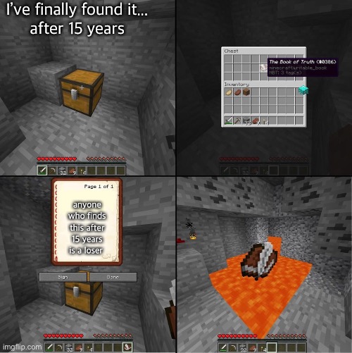 the book that’s supposed to be thrown into lava | I’ve finally found it...
after 15 years; anyone who finds this after 15 years is a loser | image tagged in book of truth minecraft | made w/ Imgflip meme maker