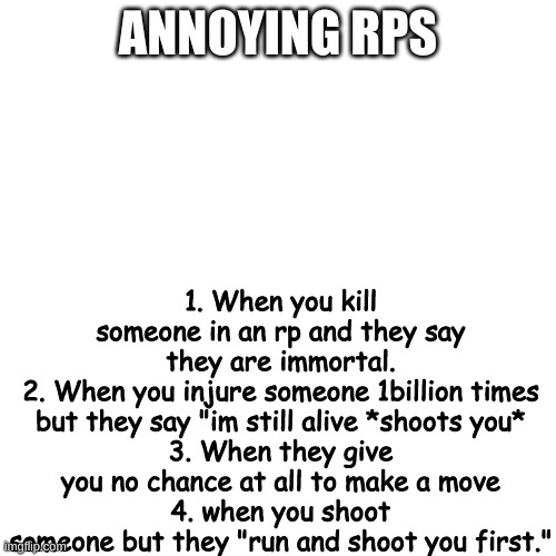 It's so annoying when I encounter these, like bruh, it's not fun. I kill my enemies but they say, "nuh uh I'm immortal" | ANNOYING RPS; 1. When you kill someone in an rp and they say they are immortal.
2. When you injure someone 1billion times but they say "im still alive *shoots you*
3. When they give you no chance at all to make a move
4. when you shoot someone but they "run and shoot you first." | image tagged in memes,blank transparent square | made w/ Imgflip meme maker