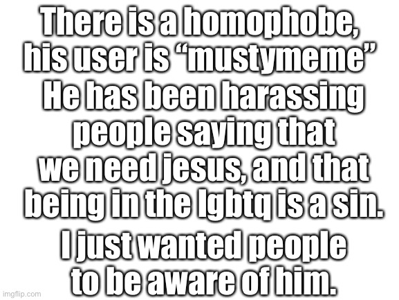 Blank White Template | There is a homophobe, his user is “mustymeme”; He has been harassing people saying that we need jesus, and that being in the lgbtq is a sin. I just wanted people to be aware of him. | image tagged in blank white template | made w/ Imgflip meme maker