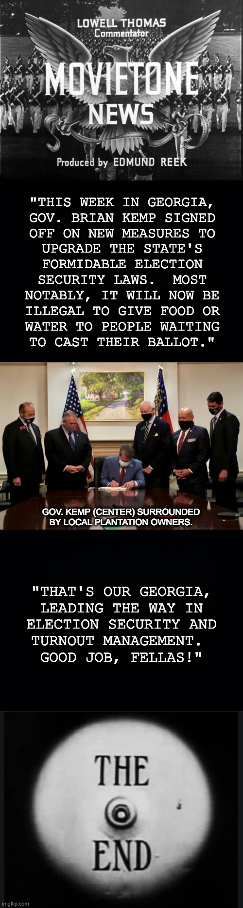 Desperate times call for desperate measures. | "THIS WEEK IN GEORGIA,
GOV. BRIAN KEMP SIGNED
OFF ON NEW MEASURES TO
UPGRADE THE STATE'S
FORMIDABLE ELECTION
SECURITY LAWS.  MOST
NOTABLY, IT WILL NOW BE
ILLEGAL TO GIVE FOOD OR
WATER TO PEOPLE WAITING
TO CAST THEIR BALLOT."; GOV. KEMP (CENTER) SURROUNDED
BY LOCAL PLANTATION OWNERS. "THAT'S OUR GEORGIA,
LEADING THE WAY IN
ELECTION SECURITY AND
TURNOUT MANAGEMENT. 
GOOD JOB, FELLAS!" | image tagged in newsreel,memes,georgia on my nerves,voter suppression,gop crap | made w/ Imgflip meme maker