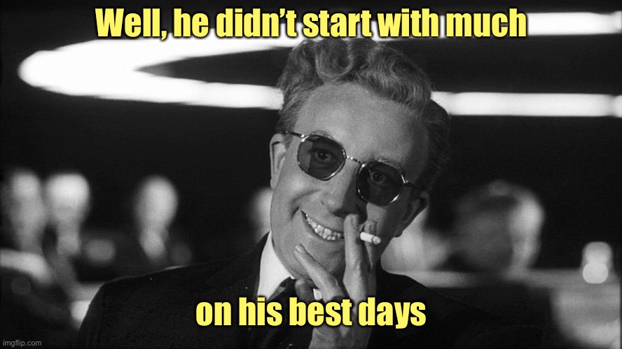 Doctor Strangelove says... | Well, he didn’t start with much on his best days | image tagged in doctor strangelove says | made w/ Imgflip meme maker