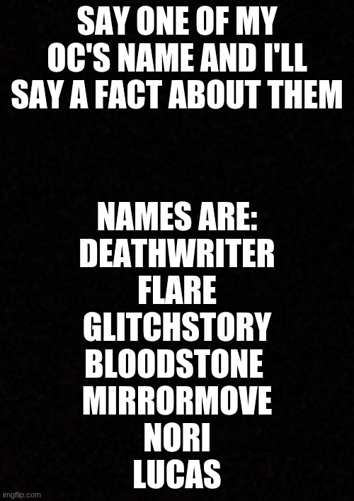 idk | SAY ONE OF MY OC'S NAME AND I'LL SAY A FACT ABOUT THEM; NAMES ARE:
DEATHWRITER
FLARE
GLITCHSTORY
BLOODSTONE 
MIRRORMOVE
NORI
LUCAS | image tagged in blank | made w/ Imgflip meme maker