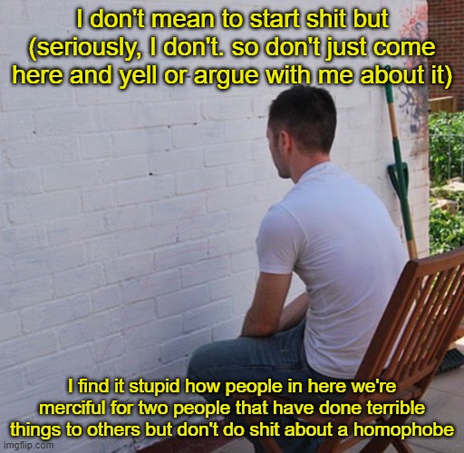 Bored | I don't mean to start shit but (seriously, I don't. so don't just come here and yell or argue with me about it); I find it stupid how people in here we're merciful for two people that have done terrible things to others but don't do shit about a homophobe | image tagged in bored | made w/ Imgflip meme maker