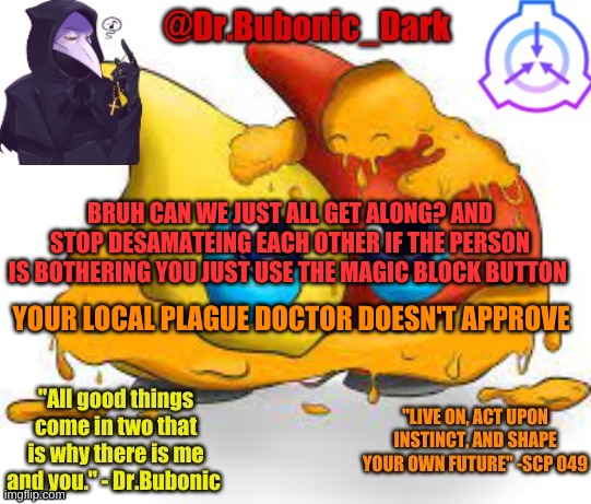 Dr.Bubonics Scp 131 temp | BRUH CAN WE JUST ALL GET ALONG? AND STOP DESAMATEING EACH OTHER IF THE PERSON IS BOTHERING YOU JUST USE THE MAGIC BLOCK BUTTON; YOUR LOCAL PLAGUE DOCTOR DOESN'T APPROVE | image tagged in dr bubonics scp 131 temp | made w/ Imgflip meme maker