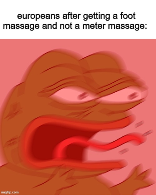 europeans | europeans after getting a foot massage and not a meter massage: | image tagged in reeeeeeeeeeeeeeeeeeeeee,funny,funny memes,memes | made w/ Imgflip meme maker