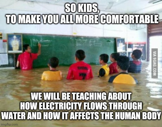 Not the best topic in this situation... | SO KIDS,
TO MAKE YOU ALL MORE COMFORTABLE; WE WILL BE TEACHING ABOUT HOW ELECTRICITY FLOWS THROUGH WATER AND HOW IT AFFECTS THE HUMAN BODY | image tagged in funny,flood,teacher,stupid,school,sarcasm | made w/ Imgflip meme maker
