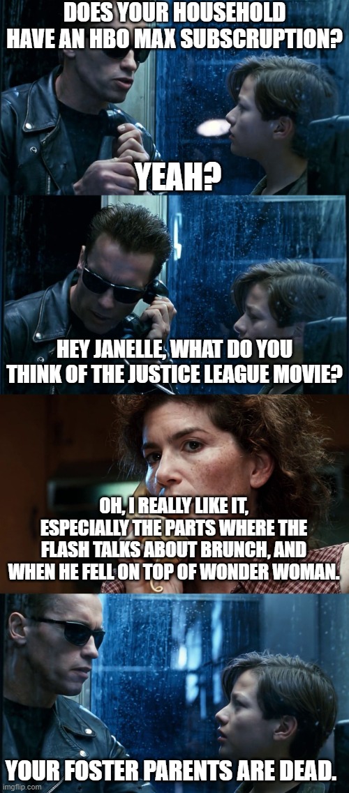 Zack Snyder's Justice League | DOES YOUR HOUSEHOLD HAVE AN HBO MAX SUBSCRUPTION? YEAH? HEY JANELLE, WHAT DO YOU THINK OF THE JUSTICE LEAGUE MOVIE? OH, I REALLY LIKE IT, ESPECIALLY THE PARTS WHERE THE FLASH TALKS ABOUT BRUNCH, AND WHEN HE FELL ON TOP OF WONDER WOMAN. YOUR FOSTER PARENTS ARE DEAD. | image tagged in t2 back and forth | made w/ Imgflip meme maker