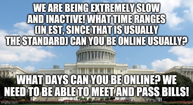 Hopefully we could arrange a 1-2 times a week meeting |  WE ARE BEING EXTREMELY SLOW AND INACTIVE! WHAT TIME RANGES (IN EST, SINCE THAT IS USUALLY THE STANDARD) CAN YOU BE ONLINE USUALLY? WHAT DAYS CAN YOU BE ONLINE? WE NEED TO BE ABLE TO MEET AND PASS BILLS! | made w/ Imgflip meme maker