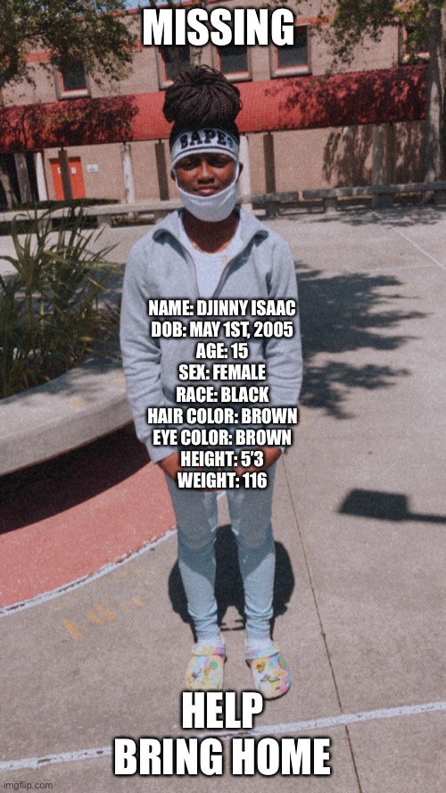 MISSING; NAME: DJINNY ISAAC
DOB: MAY 1ST, 2005
AGE: 15
SEX: FEMALE
RACE: BLACK
HAIR COLOR: BROWN
EYE COLOR: BROWN
HEIGHT: 5’3
WEIGHT: 116; HELP BRING HOME | made w/ Imgflip meme maker