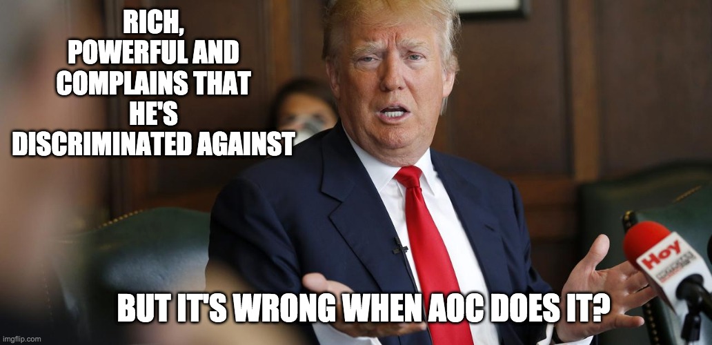 Trump Whine | RICH, POWERFUL AND COMPLAINS THAT HE'S DISCRIMINATED AGAINST BUT IT'S WRONG WHEN AOC DOES IT? | image tagged in trump whine | made w/ Imgflip meme maker