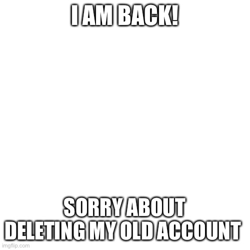 Blank Transparent Square Meme |  I AM BACK! SORRY ABOUT DELETING MY OLD ACCOUNT | image tagged in memes,blank transparent square | made w/ Imgflip meme maker