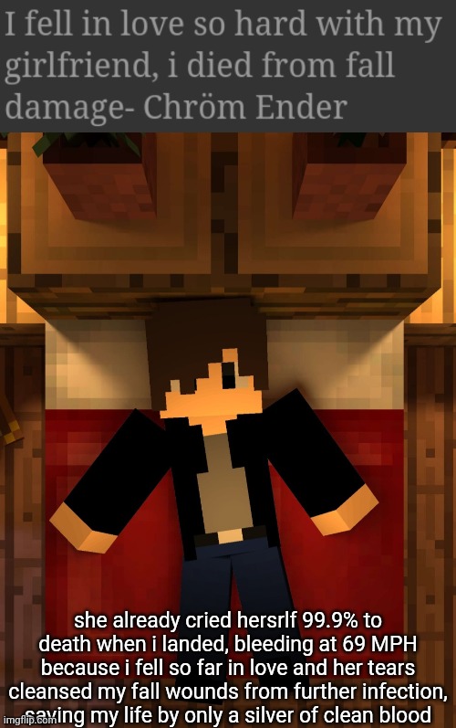 It was worth it because my girlfriend is beautiful as frick | she already cried hersrlf 99.9% to death when i landed, bleeding at 69 MPH because i fell so far in love and her tears cleansed my fall wounds from further infection, saving my life by only a silver of clean blood | image tagged in chrom ender sleeping | made w/ Imgflip meme maker