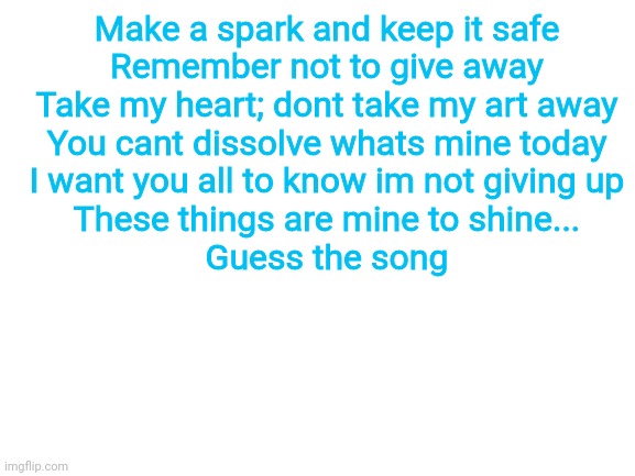 Blank White Template | Make a spark and keep it safe
Remember not to give away
Take my heart; dont take my art away
You cant dissolve whats mine today
I want you all to know im not giving up
These things are mine to shine...
Guess the song | image tagged in blank white template | made w/ Imgflip meme maker