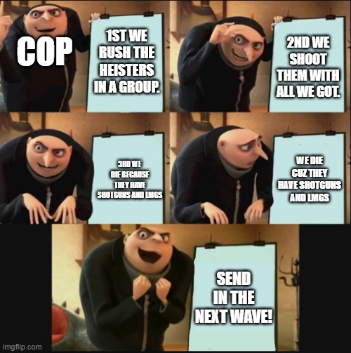 5 panel gru meme | COP; 1ST WE RUSH THE HEISTERS IN A GROUP. 2ND WE SHOOT THEM WITH ALL WE GOT. WE DIE CUZ THEY HAVE SHOTGUNS AND LMGS; 3RD WE DIE BECAUSE THEY HAVE SHOTGUNS AND LMGS; SEND IN THE NEXT WAVE! | image tagged in 5 panel gru meme | made w/ Imgflip meme maker