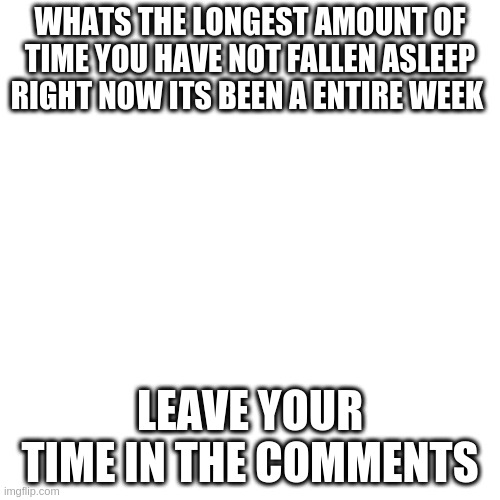 Blank Transparent Square | WHATS THE LONGEST AMOUNT OF TIME YOU HAVE NOT FALLEN ASLEEP RIGHT NOW ITS BEEN A ENTIRE WEEK; LEAVE YOUR TIME IN THE COMMENTS | image tagged in memes,blank transparent square | made w/ Imgflip meme maker