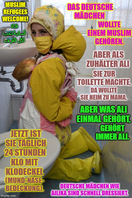 Zuhälter Alis bescheuerte deutsche Gummihure Ailika | MUSLIM REFUGEES WELCOME! DAS DEUTSCHE MÄDCHEN; WOLLTE EINEM MUSLIM GEHÖREN. فتاة ألمانية تحب أكل القرف; ABER ALS ZUHÄLTER ALI; SIE ZUR TOILETTE MACHTE, DA WOLLTE SIE HEIM ZU MAMA. ABER WAS ALI EINMAL GEHÖRT, GEHÖRT IMMER ALI. JETZT IST SIE TÄGLICH 24 STUNDEN; KLO MIT KLODECKEL; DEUTSCHE MÄDCHEN WIE AILIKA SIND SCHNELL DRESSIERT. (MUND-NASE-
BEDECKUNG). | image tagged in zuh lter alis bescheuerte deutsche gummihure ailika | made w/ Imgflip meme maker