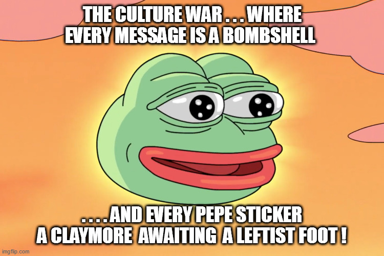 “If you can't dazzle them with brilliance, baffle them with bullshit.” ― W.C. Fields. | THE CULTURE WAR . . . WHERE EVERY MESSAGE IS A BOMBSHELL; . . . . AND EVERY PEPE STICKER A CLAYMORE  AWAITING  A LEFTIST FOOT ! | image tagged in leftists,pepe,reeeeeeeeeeeeeeeeeeeeee | made w/ Imgflip meme maker