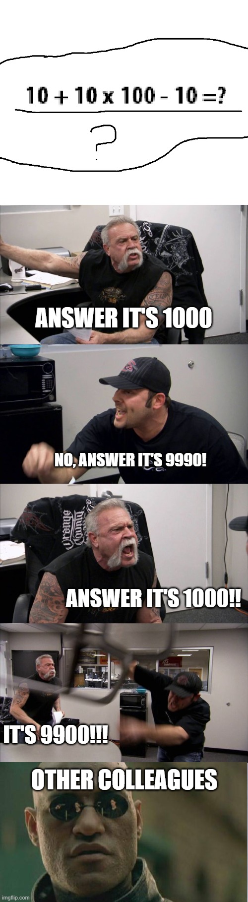 which one do you think is the correct answer? | ANSWER IT'S 1000; NO, ANSWER IT'S 9990! ANSWER IT'S 1000!! IT'S 9900!!! OTHER COLLEAGUES | image tagged in memes,american chopper argument | made w/ Imgflip meme maker