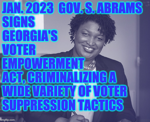 Democracy for all  ( : | JAN. 2023  GOV. S. ABRAMS
SIGNS
GEORGIA'S
VOTER
EMPOWERMENT
ACT, CRIMINALIZING A
WIDE VARIETY OF VOTER
SUPPRESSION TACTICS | image tagged in memes,governor stacey abrams,voter suppression,georgia wins,democracy for all,won't you join us | made w/ Imgflip meme maker