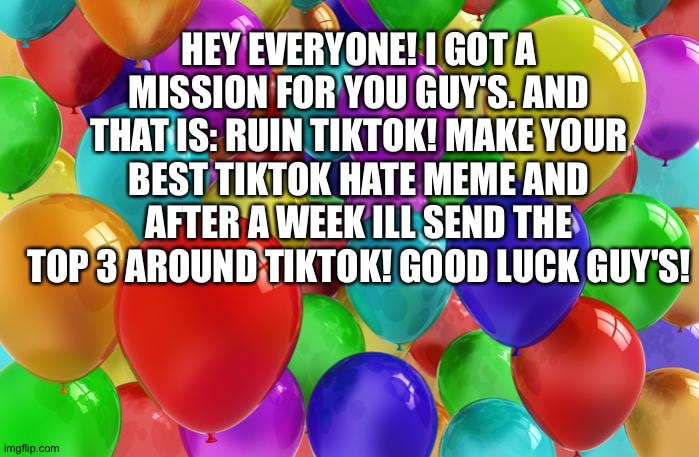 Ruin mission | HEY EVERYONE! I GOT A MISSION FOR YOU GUY'S. AND THAT IS: RUIN TIKTOK! MAKE YOUR BEST TIKTOK HATE MEME AND AFTER A WEEK ILL SEND THE TOP 3 AROUND TIKTOK! GOOD LUCK GUY'S! | image tagged in birthday balloons | made w/ Imgflip meme maker