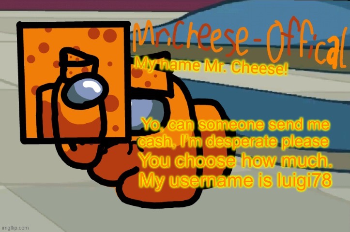 Plz |  Yo, can someone send me cash, I’m desperate please; You choose how much. My username is luigi78 | image tagged in mr cheese announcement v2 | made w/ Imgflip meme maker