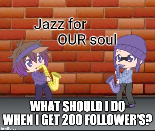 Jazz for OUR soul | WHAT SHOULD I DO WHEN I GET 200 FOLLOWER'S? | image tagged in jazz for our soul | made w/ Imgflip meme maker