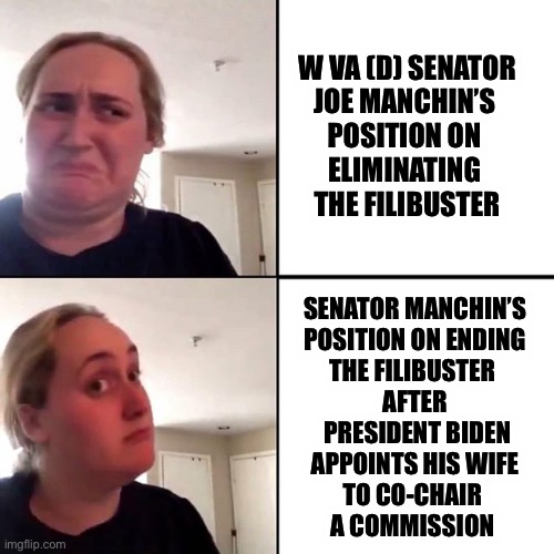 Pat, I’d like to buy a vote | W VA (D) SENATOR

JOE MANCHIN’S 
POSITION ON 
ELIMINATING 
THE FILIBUSTER; SENATOR MANCHIN’S

POSITION ON ENDING
THE FILIBUSTER 
AFTER
 PRESIDENT BIDEN
 APPOINTS HIS WIFE 
TO CO-CHAIR 
A COMMISSION | image tagged in kombucha gir,filibuster | made w/ Imgflip meme maker