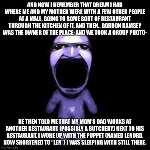 It was more awkward for me than the Simon Cowell dream I had. | AND NOW I REMEMBER THAT DREAM I HAD WHERE ME AND MY MOTHER WERE WITH A FEW OTHER PEOPLE AT A MALL, GOING TO SOME SORT OF RESTAURANT THROUGH THE KITCHEN OF IT, AND THEN.. GORDON RAMSEY WAS THE OWNER OF THE PLACE, AND WE TOOK A GROUP PHOTO-; HE THEN TOLD ME THAT MY MOM’S DAD WORKS AT ANOTHER RESTAURANT (POSSIBLY A BUTCHERY) NEXT TO HIS RESTAURANT. I WOKE UP WITH THE PUPPET (NAMED LENORD, NOW SHORTENED TO “LEN”) I WAS SLEEPING WITH STILL THERE. | image tagged in ao oni pog | made w/ Imgflip meme maker