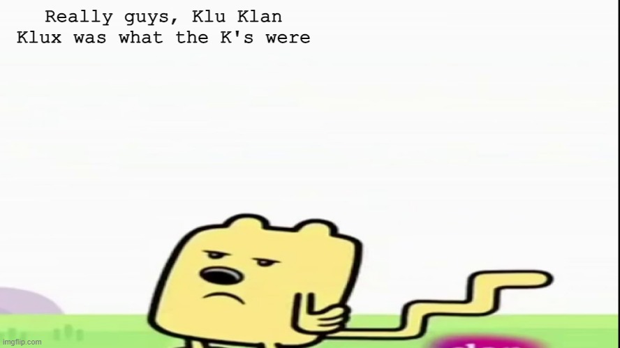 You do realize how wrong that is in a lot of ways | Really guys, Klu Klan Klux was what the K's were | image tagged in wubbzy | made w/ Imgflip meme maker