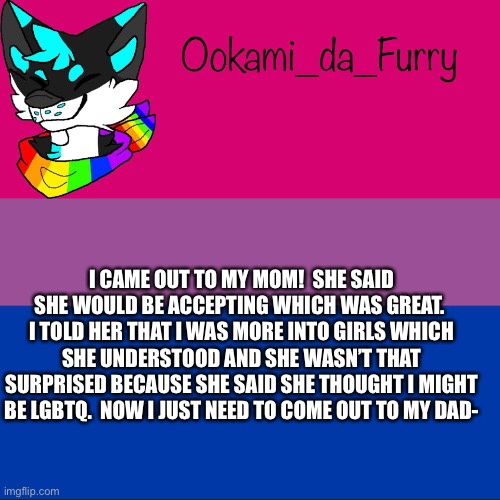 Yay | I CAME OUT TO MY MOM!  SHE SAID SHE WOULD BE ACCEPTING WHICH WAS GREAT.  I TOLD HER THAT I WAS MORE INTO GIRLS WHICH SHE UNDERSTOOD AND SHE WASN’T THAT SURPRISED BECAUSE SHE SAID SHE THOUGHT I MIGHT BE LGBTQ.  NOW I JUST NEED TO COME OUT TO MY DAD- | image tagged in ookami announcement | made w/ Imgflip meme maker