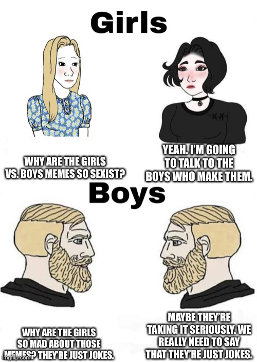 Girls vs Boys | WHY ARE THE GIRLS VS. BOYS MEMES SO SEXIST? YEAH. I’M GOING TO TALK TO THE BOYS WHO MAKE THEM. MAYBE THEY’RE TAKING IT SERIOUSLY. WE REALLY NEED TO SAY THAT THEY’RE JUST JOKES. WHY ARE THE GIRLS SO MAD ABOUT THOSE MEMES? THEY’RE JUST JOKES. | image tagged in girls vs boys,sexism,sexist,jokes | made w/ Imgflip meme maker