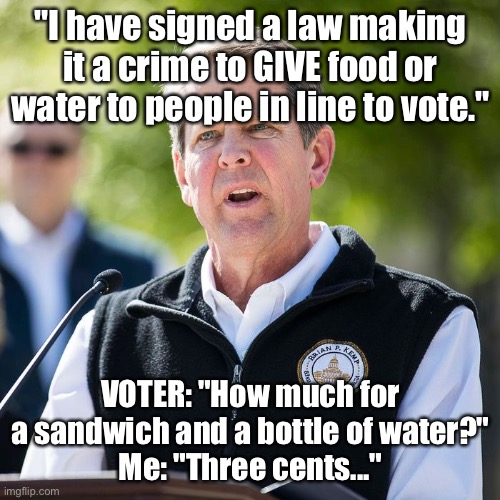 Voter suppression | "I have signed a law making it a crime to GIVE food or water to people in line to vote."; VOTER: "How much for a sandwich and a bottle of water?"
Me: "Three cents..." | image tagged in out of touch georgia governor | made w/ Imgflip meme maker